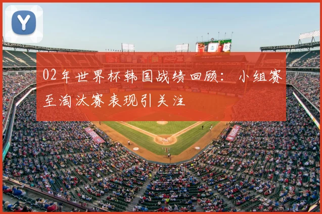 02年世界杯韩国战绩回顾：小组赛至淘汰赛表现引关注