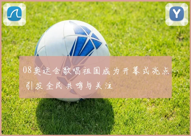 08奥运会歌唱祖国成为开幕式亮点 引发全民共鸣与关注
