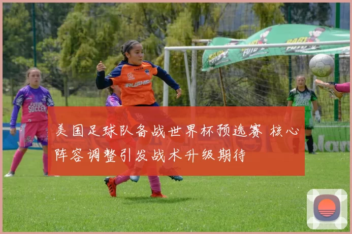 美国足球队备战世界杯预选赛 核心阵容调整引发战术升级期待