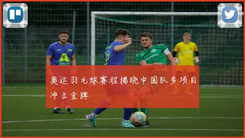 奥运羽毛球赛程揭晓中国队多项目冲击金牌