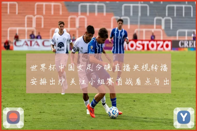 世界杯中国女足今晚直播央视转播安排出炉 关注小组赛首战看点与出线前景