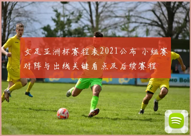 女足亚洲杯赛程表2021公布 小组赛对阵与出线关键看点及后续赛程