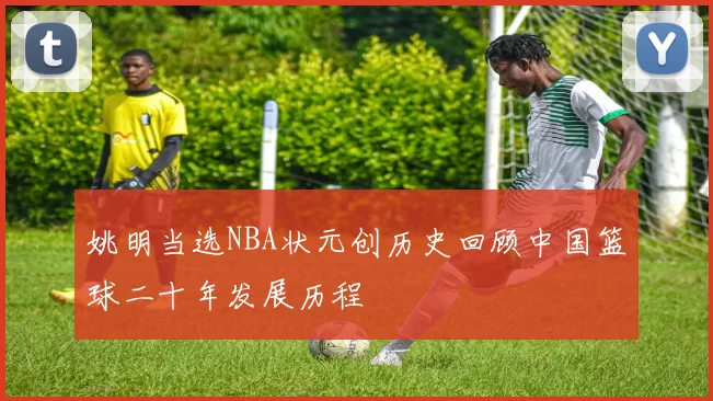 姚明当选NBA状元创历史回顾中国篮球二十年发展历程