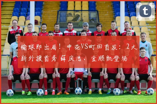 输球即出局!申花VS町田首发:2大新外援首秀 薛庆浩、金顺凯登场