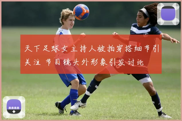 天下足球女主持人被拍穿搭细节引关注 节目镜头外形象引发讨论