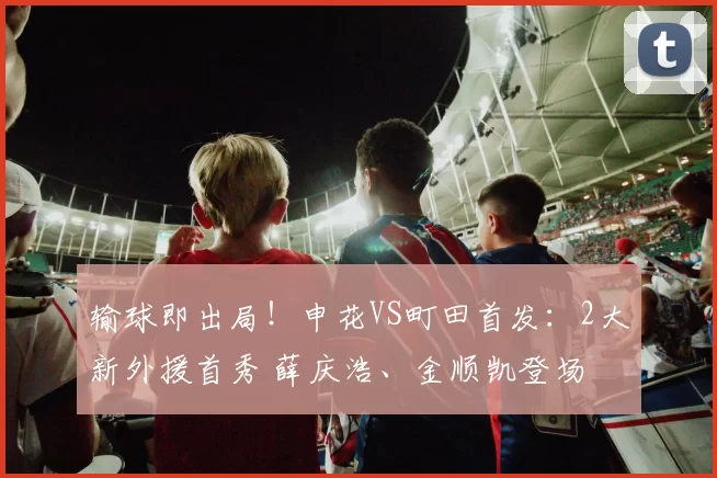 输球即出局!申花VS町田首发:2大新外援首秀 薛庆浩、金顺凯登场