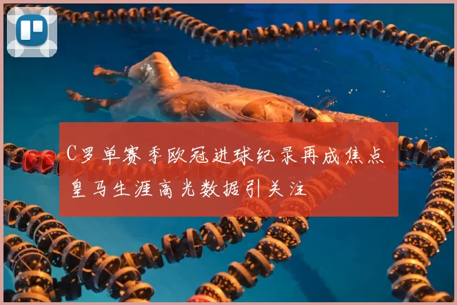 C罗单赛季欧冠进球纪录再成焦点 皇马生涯高光数据引关注