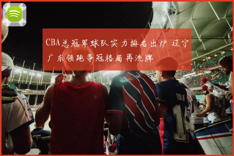 CBA总冠军球队实力排名出炉 辽宁广东领跑争冠格局再洗牌