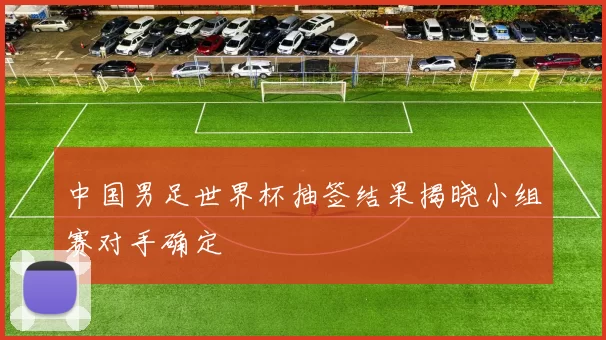 中国男足世界杯抽签结果揭晓小组赛对手确定