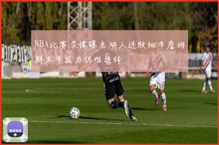 NBA比赛录像曝光湖人连败细节詹姆斯末节发力仍难逆转