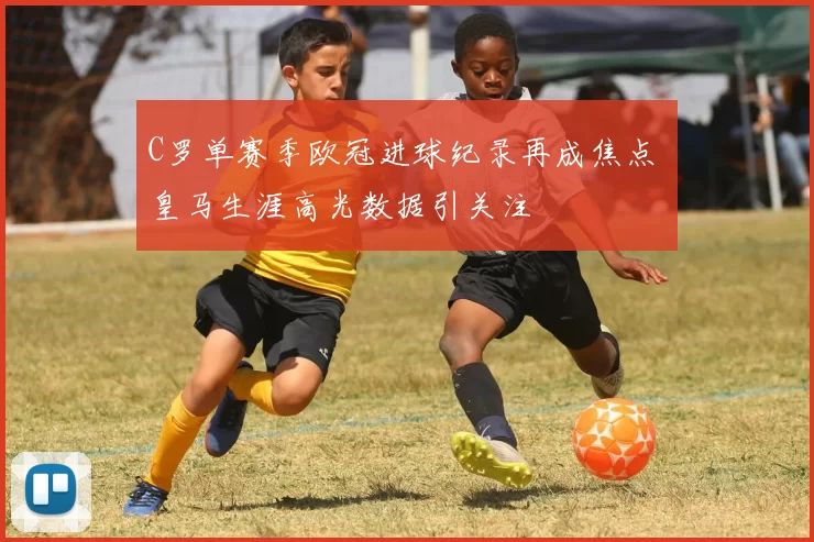 C罗单赛季欧冠进球纪录再成焦点 皇马生涯高光数据引关注