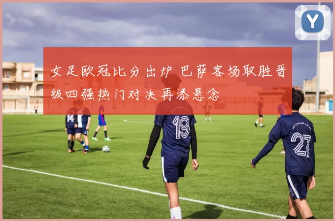 女足欧冠比分出炉 巴萨客场取胜晋级四强热门对决再添悬念