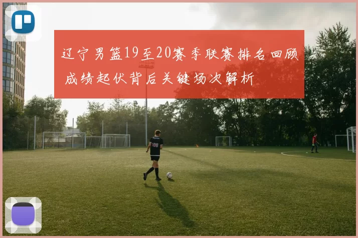辽宁男篮19至20赛季联赛排名回顾 成绩起伏背后关键场次解析