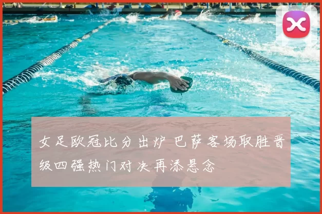 女足欧冠比分出炉 巴萨客场取胜晋级四强热门对决再添悬念