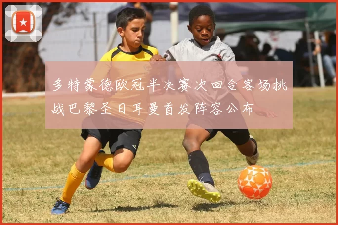 多特蒙德欧冠半决赛次回合客场挑战巴黎圣日耳曼首发阵容公布