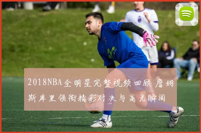 2018NBA全明星完整视频回顾 詹姆斯库里领衔精彩对决与高光瞬间