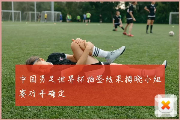 中国男足世界杯抽签结果揭晓小组赛对手确定