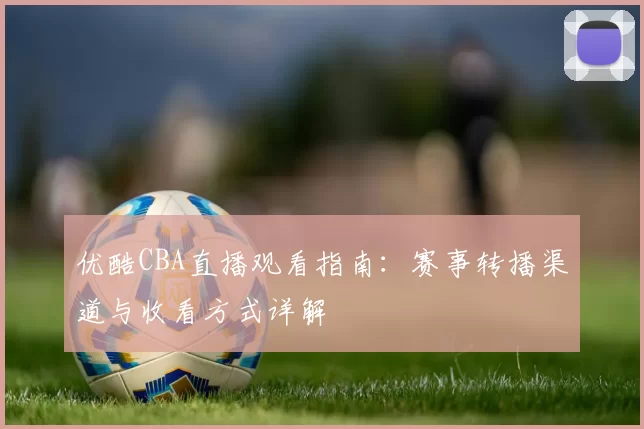优酷CBA直播观看指南：赛事转播渠道与收看方式详解
