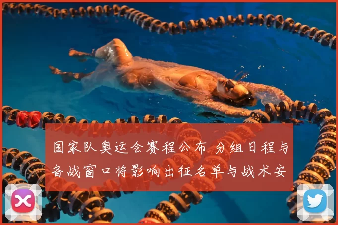 国家队奥运会赛程公布 分组日程与备战窗口将影响出征名单与战术安排
