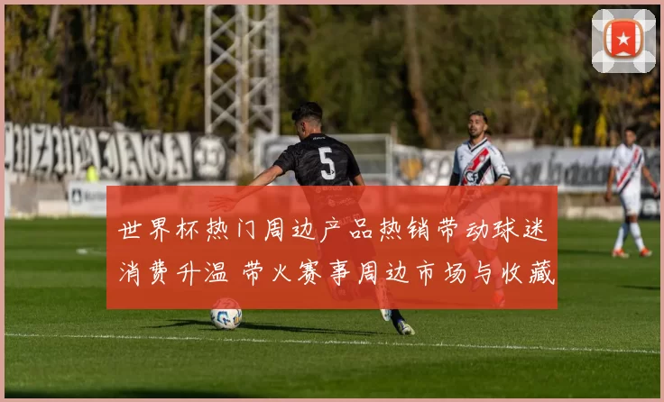世界杯热门周边产品热销带动球迷消费升温 带火赛事周边市场与收藏需求