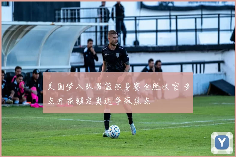 美国梦八队男篮热身赛全胜收官 多点开花锁定奥运争冠焦点