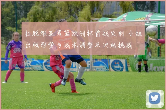 拉脱维亚男篮欧洲杯首战失利 小组出线形势与战术调整及次轮挑战