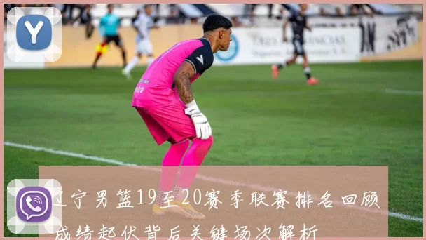 辽宁男篮19至20赛季联赛排名回顾 成绩起伏背后关键场次解析