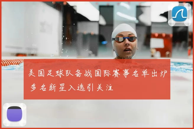 美国足球队备战国际赛事名单出炉 多名新星入选引关注